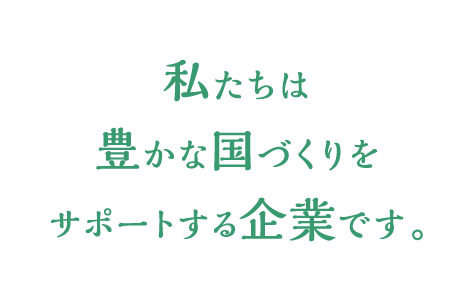 私たちは豊かな国づくりをサポートする企業です。